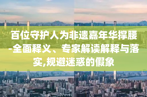 百位守護(hù)人為非遺嘉年華撐腰-全面釋義、專家解讀解釋與落實(shí),規(guī)避迷惑的假象
