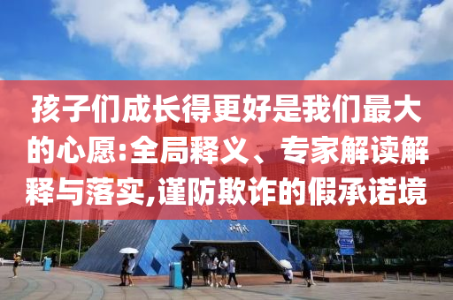 孩子們成長得更好是我們最大的心愿:全局釋義、專家解讀解釋與落實,謹防欺詐的假承諾境