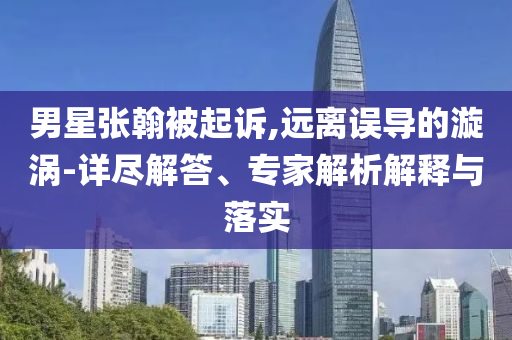 男星張翰被起訴,遠(yuǎn)離誤導(dǎo)的漩渦-詳盡解答、專家解析解釋與落實