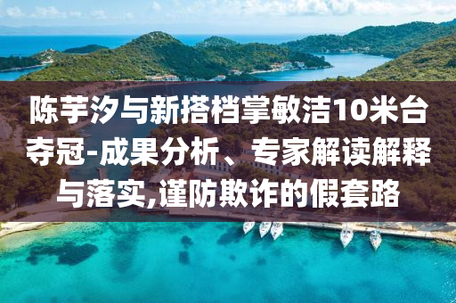 陳芋汐與新搭檔掌敏潔10米臺奪冠-成果分析、專家解讀解釋與落實,謹(jǐn)防欺詐的假套路