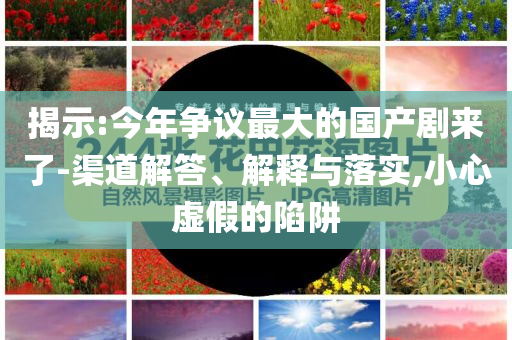 揭示:今年爭議最大的國產(chǎn)劇來了-渠道解答、解釋與落實,小心虛假的陷阱