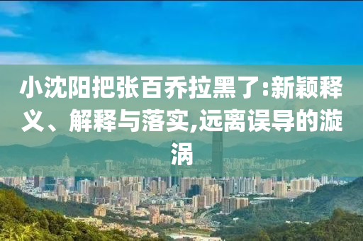 小沈陽把張百喬拉黑了:新穎釋義、解釋與落實,遠離誤導(dǎo)的漩渦