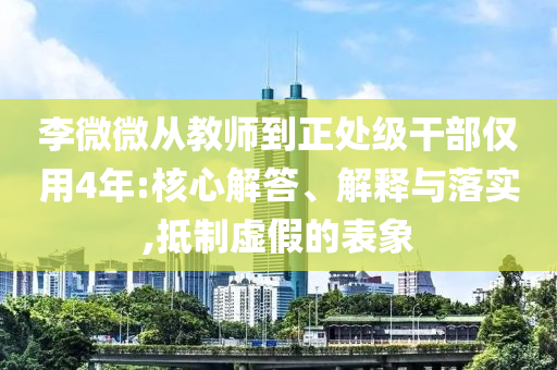 李微微從教師到正處級干部僅用4年:核心解答、解釋與落實(shí),抵制虛假的表象