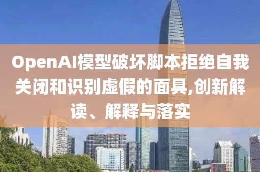 OpenAI模型破壞腳本拒絕自我關(guān)閉和識別虛假的面具,創(chuàng)新解讀、解釋與落實(shí)