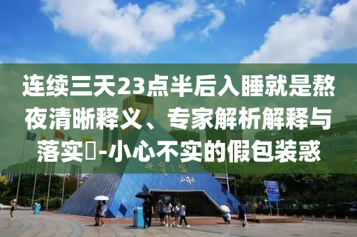 連續(xù)三天23點(diǎn)半后入睡就是熬夜清晰釋義、專家解析解釋與落實(shí)?-小心不實(shí)的假包裝惑