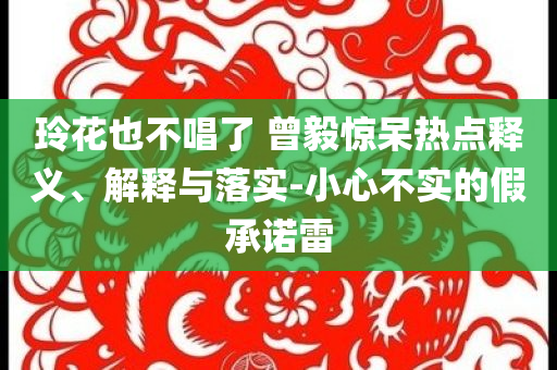 玲花也不唱了 曾毅驚呆熱點釋義、解釋與落實-小心不實的假承諾雷