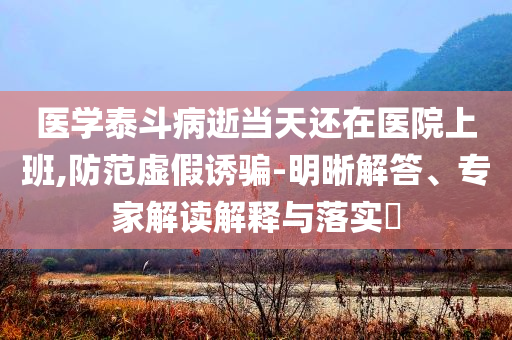 醫(yī)學(xué)泰斗病逝當(dāng)天還在醫(yī)院上班,防范虛假誘騙-明晰解答、專家解讀解釋與落實?