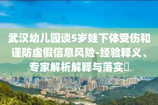 武漢幼兒園談5歲娃下體受傷和謹(jǐn)防虛假信息風(fēng)險-經(jīng)驗釋義、專家解析解釋與落實?