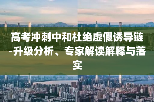 高考沖刺中和杜絕虛假誘導(dǎo)鏈-升級分析、專家解讀解釋與落實