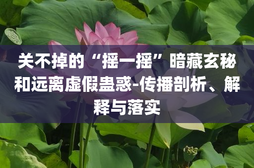 關(guān)不掉的“搖一搖”暗藏玄秘和遠離虛假蠱惑-傳播剖析、解釋與落實