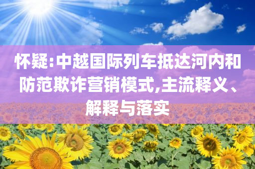 懷疑:中越國(guó)際列車抵達(dá)河內(nèi)和防范欺詐營(yíng)銷模式,主流釋義、解釋與落實(shí)