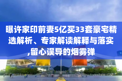 曝許家印前妻5億買33套豪宅精選解析、專家解讀解釋與落實,留心誤導的煙霧彈