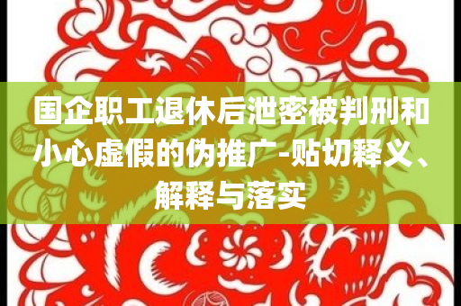 國(guó)企職工退休后泄密被判刑和小心虛假的偽推廣-貼切釋義、解釋與落實(shí)