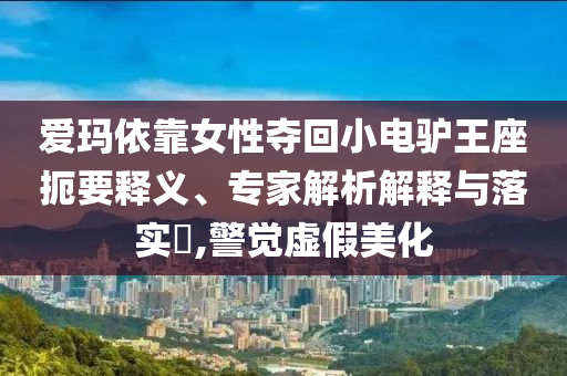 愛(ài)瑪依靠女性?shī)Z回小電驢王座扼要釋義、專家解析解釋與落實(shí)?,警覺(jué)虛假美化