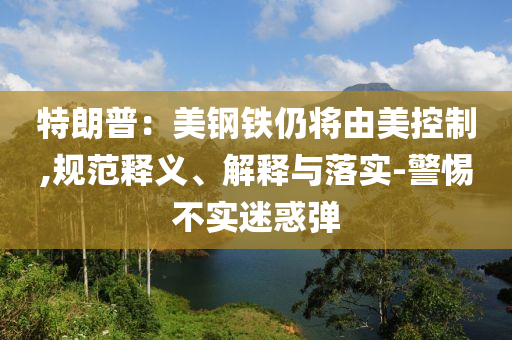 特朗普：美鋼鐵仍將由美控制,規(guī)范釋義、解釋與落實-警惕不實迷惑彈