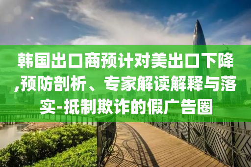 韓國出口商預(yù)計對美出口下降,預(yù)防剖析、專家解讀解釋與落實-抵制欺詐的假廣告圈