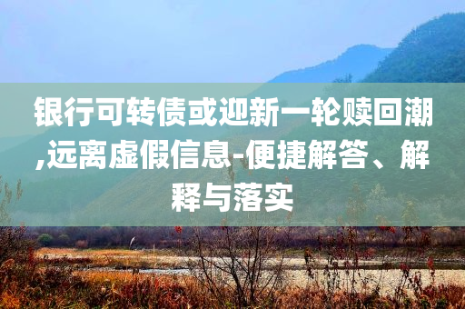 銀行可轉(zhuǎn)債或迎新一輪贖回潮,遠離虛假信息-便捷解答、解釋與落實