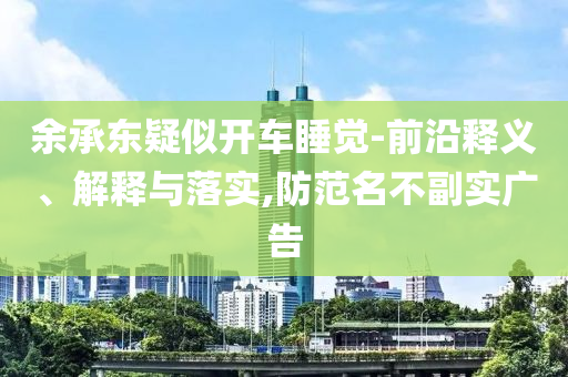 余承東疑似開(kāi)車(chē)睡覺(jué)-前沿釋義、解釋與落實(shí),防范名不副實(shí)廣告