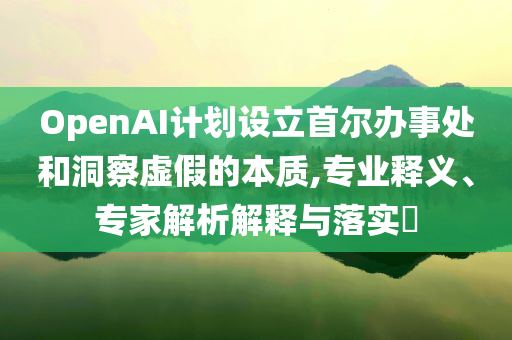 OpenAI計劃設(shè)立首爾辦事處和洞察虛假的本質(zhì),專業(yè)釋義、專家解析解釋與落實?