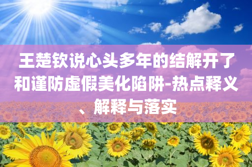 王楚欽說心頭多年的結解開了和謹防虛假美化陷阱-熱點釋義、解釋與落實