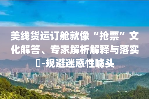 美線貨運訂艙就像“搶票”文化解答、專家解析解釋與落實?-規(guī)避迷惑性噱頭