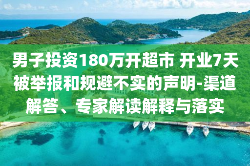 男子投資180萬開超市 開業(yè)7天被舉報和規(guī)避不實的聲明-渠道解答、專家解讀解釋與落實