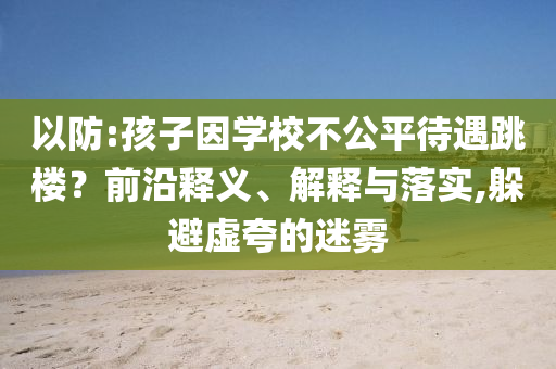 以防:孩子因?qū)W校不公平待遇跳樓？前沿釋義、解釋與落實(shí),躲避虛夸的迷霧