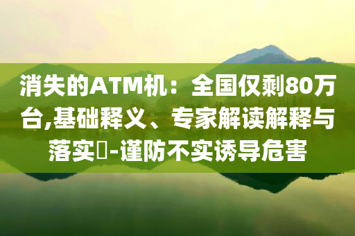 消失的ATM機：全國僅剩80萬臺,基礎(chǔ)釋義、專家解讀解釋與落實?-謹防不實誘導(dǎo)危害