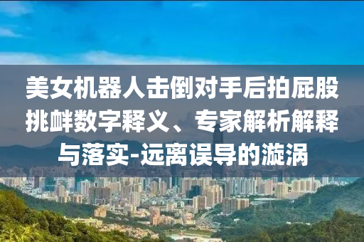 美女機(jī)器人擊倒對(duì)手后拍屁股挑釁數(shù)字釋義、專家解析解釋與落實(shí)-遠(yuǎn)離誤導(dǎo)的漩渦