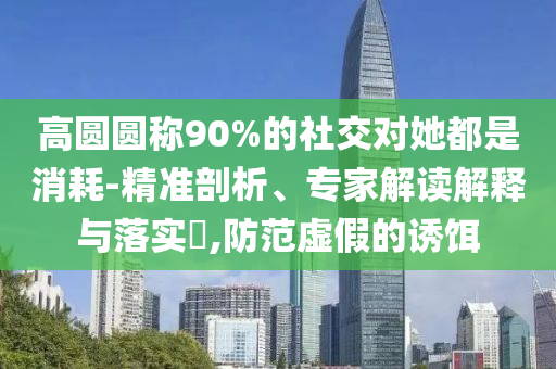 高圓圓稱90%的社交對(duì)她都是消耗-精準(zhǔn)剖析、專家解讀解釋與落實(shí)?,防范虛假的誘餌