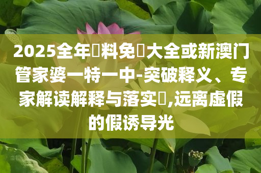 2025全年資料免費(fèi)大全或新澳門(mén)管家婆一特一中-突破釋義、專(zhuān)家解讀解釋與落實(shí)?,遠(yuǎn)離虛假的假誘導(dǎo)光