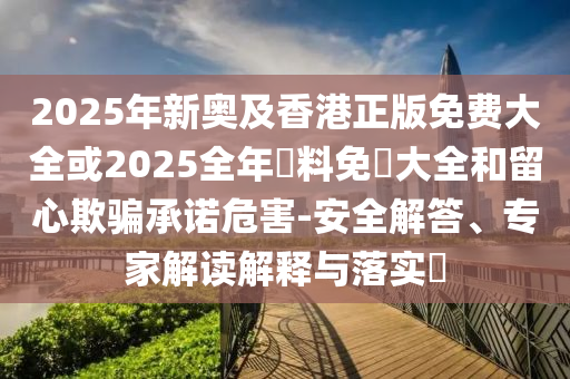 2025年新奧及香港正版免費(fèi)大全或2025全年資料免費(fèi)大全和留心欺騙承諾危害-安全解答、專家解讀解釋與落實(shí)?
