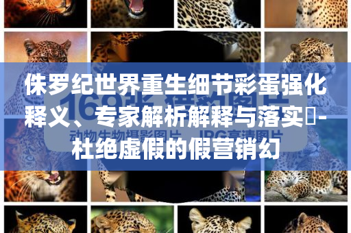 侏羅紀世界重生細節(jié)彩蛋強化釋義、專家解析解釋與落實?-杜絕虛假的假營銷幻