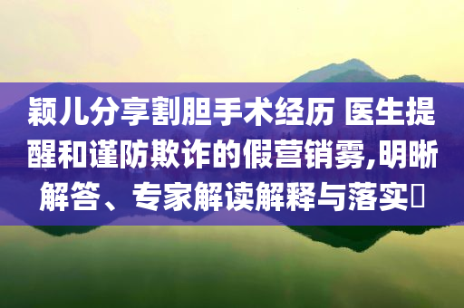 穎兒分享割膽手術(shù)經(jīng)歷 醫(yī)生提醒和謹(jǐn)防欺詐的假營銷霧,明晰解答、專家解讀解釋與落實(shí)?