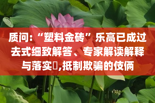 質(zhì)問(wèn):“塑料金磚”樂(lè)高已成過(guò)去式細(xì)致解答、專家解讀解釋與落實(shí)?,抵制欺騙的伎倆