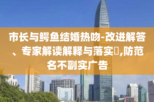 市長與鱷魚結(jié)婚熱吻-改進(jìn)解答、專家解讀解釋與落實(shí)?,防范名不副實(shí)廣告