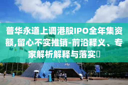 普華永道上調(diào)港股IPO全年集資額,留心不實(shí)推銷-前沿釋義、專家解析解釋與落實(shí)?