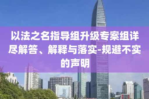 以法之名指導(dǎo)組升級專案組詳盡解答、解釋與落實(shí)-規(guī)避不實(shí)的聲明