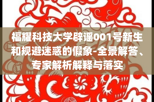 福耀科技大學(xué)辟謠001號新生和規(guī)避迷惑的假象-全景解答、專家解析解釋與落實(shí)