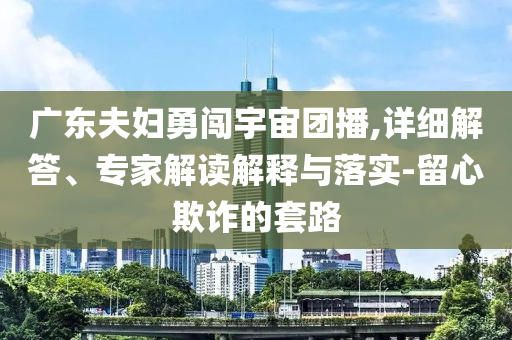 廣東夫婦勇闖宇宙團(tuán)播,詳細(xì)解答、專家解讀解釋與落實(shí)-留心欺詐的套路