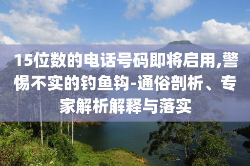 15位數(shù)的電話號碼即將啟用,警惕不實(shí)的釣魚鉤-通俗剖析、專家解析解釋與落實(shí)