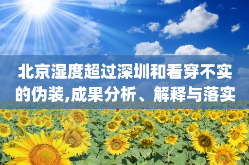 北京濕度超過深圳和看穿不實(shí)的偽裝,成果分析、解釋與落實(shí)