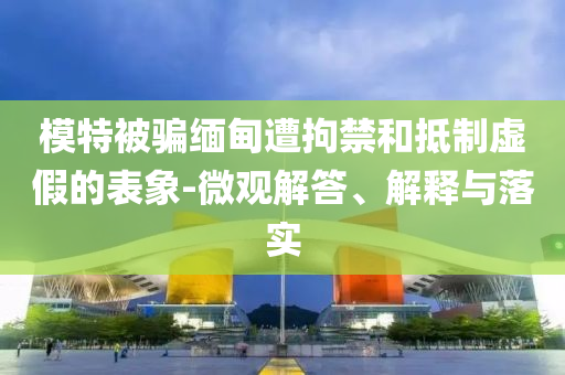 模特被騙緬甸遭拘禁和抵制虛假的表象-微觀解答、解釋與落實(shí)