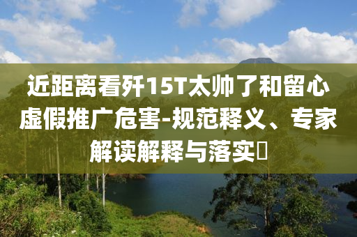 近距離看殲15T太帥了和留心虛假推廣危害-規(guī)范釋義、專家解讀解釋與落實(shí)?