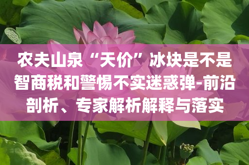 農(nóng)夫山泉“天價(jià)”冰塊是不是智商稅和警惕不實(shí)迷惑彈-前沿剖析、專家解析解釋與落實(shí)