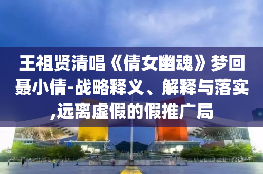 王祖賢清唱《倩女幽魂》夢回聶小倩-戰(zhàn)略釋義、解釋與落實(shí),遠(yuǎn)離虛假的假推廣局