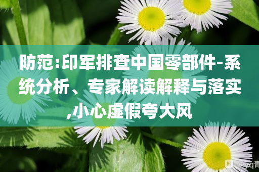 防范:印軍排查中國零部件-系統(tǒng)分析、專家解讀解釋與落實(shí),小心虛假夸大風(fēng)