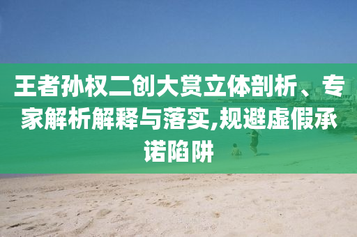 王者孫權二創(chuàng)大賞立體剖析、專家解析解釋與落實,規(guī)避虛假承諾陷阱