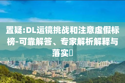置疑:DL運(yùn)鏡挑戰(zhàn)和注意虛假標(biāo)榜-可靠解答、專家解析解釋與落實(shí)?