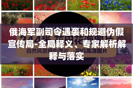 俄海軍副司令遇襲和規(guī)避偽假宣傳局-全局釋義、專家解析解釋與落實(shí)